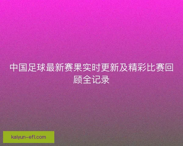 中国足球最新赛果实时更新及精彩比赛回顾全记录