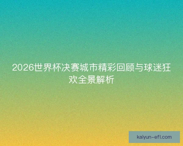 2026世界杯决赛城市精彩回顾与球迷狂欢全景解析