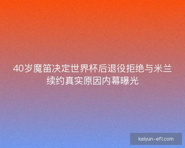 40岁魔笛决定世界杯后退役拒绝与米兰续约真实原因内幕曝光